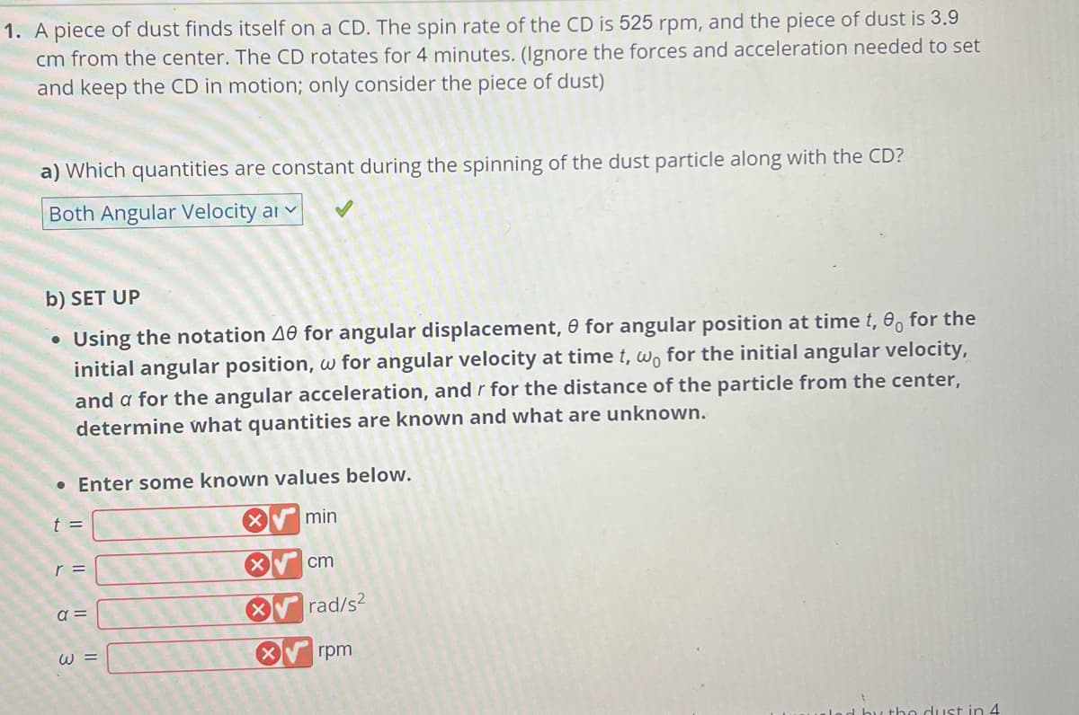 1. A piece of dust finds itself on a CD. The spin rate of the CD is 525 rpm, and the piece of dust is 3.9
cm from the center. The CD rotates for 4 minutes. (Ignore the forces and acceleration needed to set
and keep the CD in motion; only consider the piece of dust)
a) Which quantities are constant during the spinning of the dust particle along with the CD?
Both Angular Velocity ar
b) SET UP
Using the notation 40 for angular displacement, 0 for angular position at time t, 0 for the
initial angular position, w for angular velocity at time t, wo for the initial angular velocity,
and a for the angular acceleration, and r for the distance of the particle from the center,
re unknown.
determine what quantities are known and what
●
• Enter some known values below.
t =
r =
a =
W =
X
X
X
X
min
cm
rad/s2
rpm
d by the dust in 4