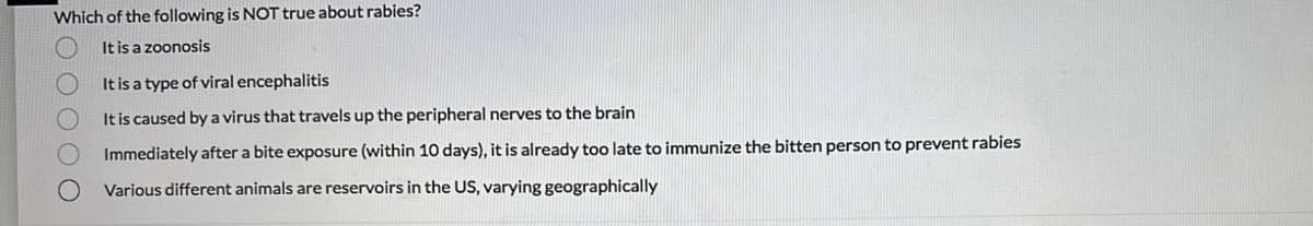 Which of the following is NOT true about rabies?
It is a zoonosis
0 0 0 0 0
It is a type of viral encephalitis
It is caused by a virus that travels up the peripheral nerves to the brain
Immediately after a bite exposure (within 10 days), it is already too late to immunize the bitten person to prevent rabies
Various different animals are reservoirs in the US, varying geographically