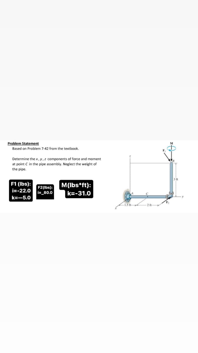 Problem Statement
Based on Problem 7-42 from the textbook.
Determine the x, y, z components of force and moment
at point C in the pipe assembly. Neglect the weight of
the pipe.
F1 (lbs):
i=-22.0 i=_80.0
F2(lbs):
k=-5.0
M(lbs*ft):
k=-31.0
-1.5 ft
2 ft-
3 ft