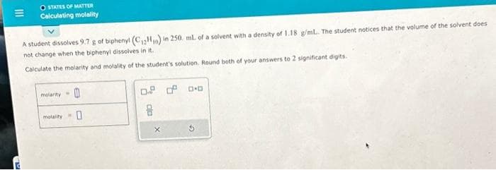 |||
TO
O STATES OF MATTER
Calculating molality
A student dissolves 9.7 g of biphenyl (C₁2H,) in 250. ml. of a solvent with a density of 1.18 g/mL.. The student notices that the volume of the solvent does
not change when the biphenyl dissolves in it.
Calculate the molarity and molality of the student's solution. Round both of your answers to 2 significant digits.
molarity
molality
0
0
0.8 0 0.0
8
X