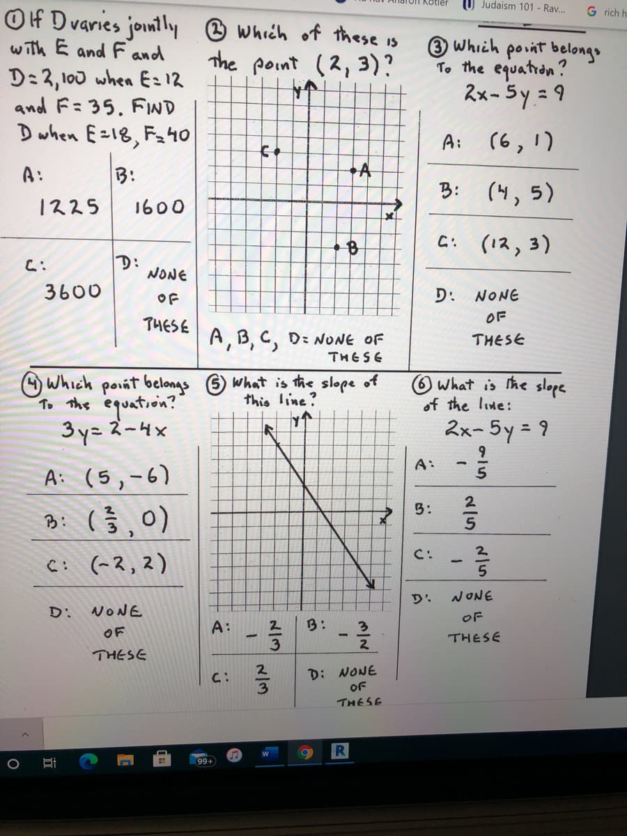 ### Educational Website Content: Algebra and Coordinate Geometry Exercises

#### Problem 1:
**If D varies jointly with E and F and D = 2,100 when E = 12 and F = 35, find D when E = 18, F = 40.**

Options:
- A: 1225
- B: 1600
- C: 3600
- D: None of these

#### Problem 2:
**Which of these is the point (2, 3)?**

**Graph Explanation:**
There is a coordinate plane with labeled points:
- A: Located in the first quadrant.
- B: Below the x-axis in the fourth quadrant.
- C: Above the line y = 3, possibly in the second quadrant.

Options:
- A, B, C, D: None of these

#### Problem 3:
**Which point belongs to the equation 2x - 5y = 9?**

Options:
- A: (6, 1)
- B: (4, 5)
- C: (12, 3)
- D: None of these

#### Problem 4:
**Which point belongs to the equation 3y = x² - 4x?**

Options:
- A: (5, -6)
- B: \(\left(\frac{2}{3}, 0\right)\)
- C: (-2, 2)
- D: None of these

#### Problem 5:
**What is the slope of this line?**

**Graph Explanation:**
There is a line passing through two points on a coordinate plane:
- The y-intercept appears to be a negative value.
- The graph indicates a downward slope from left to right.

Options:
- A: \(-\frac{2}{3}\)
- B: \(-\frac{3}{2}\)
- C: \(\frac{2}{3}\)
- D: None of these

#### Problem 6:
**What is the slope of the line: 2x - 5y = 9?**

Options:
- A: \(-\frac{9}{5}\)
- B: \(\frac{2}{5}\)
- C: \(-\frac{2}{5}\)
- D: None of these

---
This content provides practice problems for students learning about how to work with equations in algebra and how to