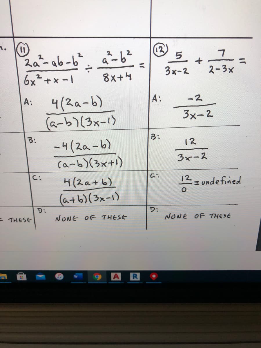 ### Problem 11

**Expression**:  
\[
\frac{2a^2 - ab - b^2}{6x^2 + x - 1} \div \frac{a^2 - b^2}{8x + 4}
\]

**Options**:

- **A**:  
  \[
  \frac{4(2a-b)}{(a-b)(3x-1)}
  \]

- **B**:  
  \[
  \frac{-4(2a-b)}{(a-b)(3x+1)}
  \]

- **C**:  
  \[
  \frac{4(2a+b)}{(a+b)(3x-1)}
  \]

- **D**: NONE OF THESE

### Problem 12

**Expression**:  
\[
\frac{5}{3x-2} + \frac{7}{2-3x}
\]

**Options**:

- **A**:  
  \[
  \frac{-2}{3x-2}
  \]

- **B**:  
  \[
  \frac{12}{3x-2}
  \]

- **C**:  
  \[
  \frac{12}{0} = \text{undefined}
  \]

- **D**: NONE OF THESE