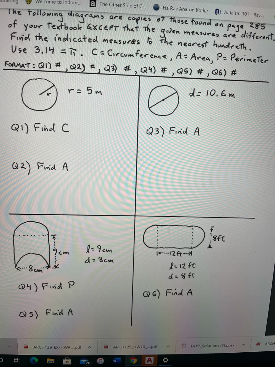 Welcome to Indoor...
la The Other Side of C...
The Following diagrams
of
Ha Rav Aharon Kotler
O Judaism 101 - Ra.
are copies o7 those found on page
textbook EXCEPT That The qiven
285
measures are different.
your
Find the indicated measures o The nearest hundreth.
Use 3.14 = . C Circum ference, A Area, P: PerimeTer
FORMAT : QI) #,Q2) , 23) #, Q4) #, Q5) # , Q6) #
r= 5 m
d= 10, 6 m
QI) Find C
Q3) Finid A
Coca
Qz) Finid A
Di
l=9cm
d= 8cm
8cm
R 12 ft
d= 8 ft
Q4) Finid P
Q6) Find A
Q5) Find A
ARCH
ARCH129_EX-HW#...pdf
ARCH129_HW10_..pdf
EX#7_Solutions (3).ppsx
