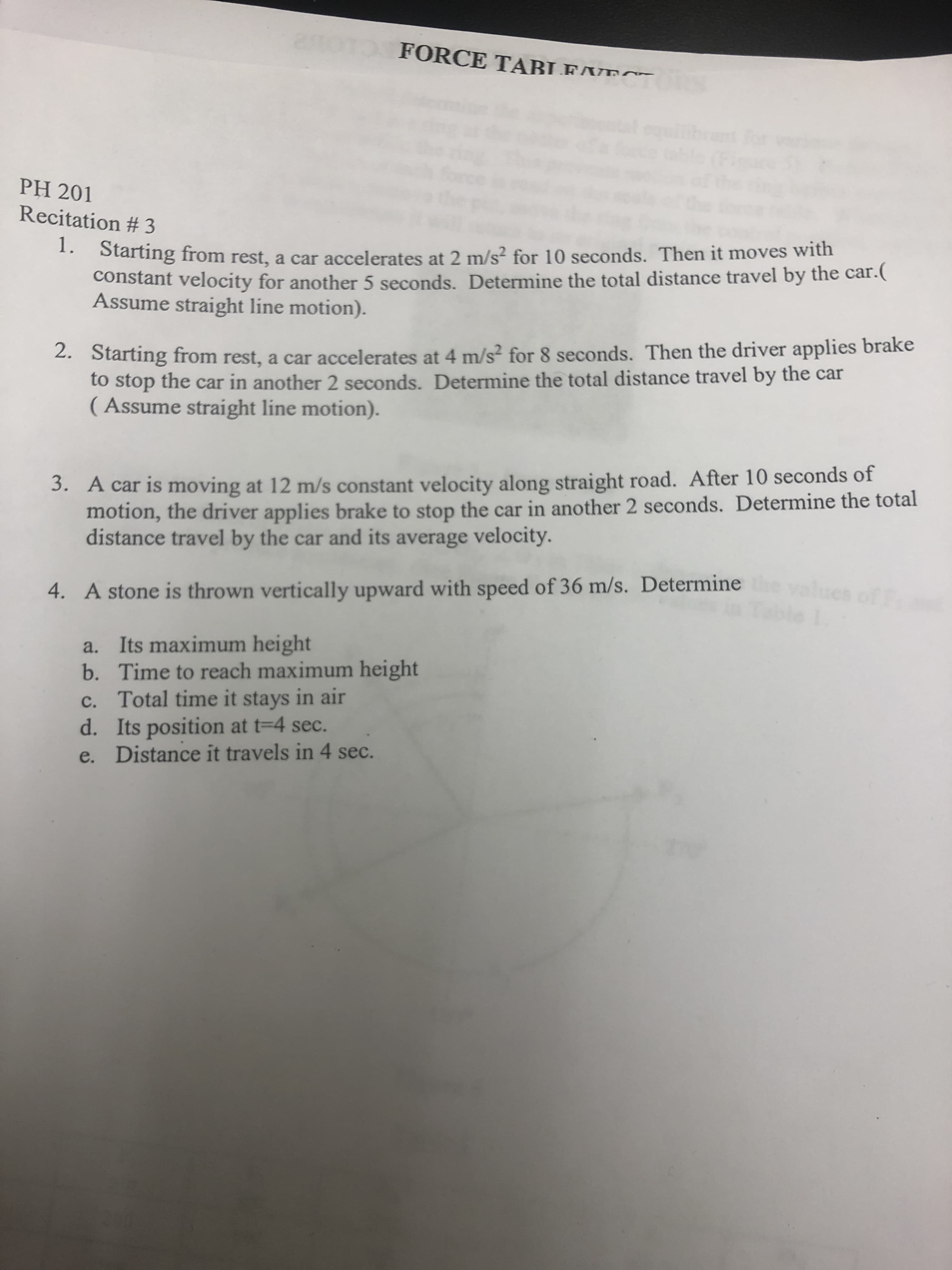 FORCE TABLEAT
for
PH 201
Recitation # 3
1. Starting from rest, a car accelerates at 2 m/s? for 10 seconds. Then it moves with
constant velocity for another 5 seconds. Determine the total distance travel by the car.(
Assume straight line motion).
2. Starting from rest, a car accelerates at 4 m/s² for 8 seconds. Then the driver applies brake
to stop the car in another 2 seconds. Determine the total distance travel by the car
( Assume straight line motion).
3. A car is moving at 12 m/s constant velocity along straight road. After 10 seconds of
motion, the driver applies brake to stop the car in another 2 seconds. Determine the total
distance travel by the car and its average velocity.
4. A stone is thrown vertically upward with speed of 36 m/s. Determine aluese
a. Its maximum height
b. Time to reach maximum height
c. Total time it stays in air
d. Its position at t=4 sec.
e. Distance it travels in 4 sec.
