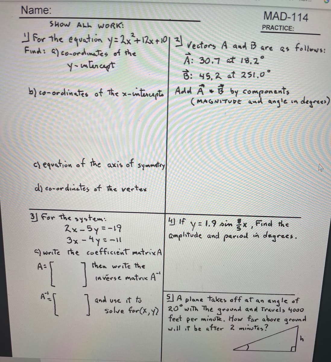 Name:
MAD-114
SHOW ALL WORK:
PRACTICE:
For the equation y=2x+12x+10|3 vectors A and B are as follows:
Find: a) co-ordinates of the
you tencapt
A: 30.7 at 18,2°
B: 45, 2 at 251,0°
b) co-ordinates of The x-wintercaçte Add Ä w B by components
(MAGNITUDE and angle in degrees)
c) equation of the axis of
symmetry
d) coror dinetes of the vertes
31 For the system:
2x-5y=-19
3x -4y=-11
a) write the cuefficient matrix A
4) If
y = 1.9 sin x , Find the
amplitude and period in degrees.
"[ ]
A:
then write the
in verse matvis A"
SA plane takes off at an angle of
Solve for(x, y) 20 with The ground and Travels 4000
minute. How far above ground
and use it to
feet
per
will t be after 2 minutes?
