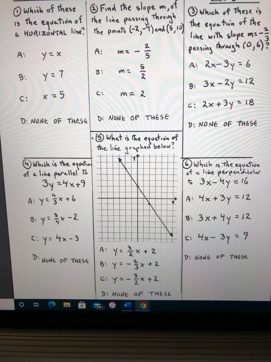 **Transcription and Explanation for Educational Use**

This image contains a series of questions related to linear equations and graph interpretation. Below is a transcription of each question along with detailed explanations where necessary.

**Question 1:**  
Which of these is the equation of a HORIZONTAL line?  
A: \( y = x \)  
B: \( y = 7 \)  
C: \( x = 5 \)  
D: NONE OF THESE  

*Explanation*:  
A horizontal line has a constant \( y \)-value for all \( x \)-values, so the equation is of the form \( y = \text{{constant}} \). The correct answer is B: \( y = 7 \).

---

**Question 2:**  
Find the slope \( m \) of the line passing through the points \((-2, -4)\) and \( (5, 10) \).  
A: \( m = -\frac{2}{5} \)  
B: \( m = \frac{5}{2} \)  
C: \( m = 2 \)  
D: NONE OF THESE  

*Solution*:  
- The slope \( m \) is calculated using the formula \( m = \frac{y_2 - y_1}{x_2 - x_1} \).  
- Substituting the values: \( m = \frac{10 - (-4)}{5 - (-2)} = \frac{14}{7} = 2 \).  
- The correct answer is C: \( m = 2 \).

---

**Question 3:**  
Which of these is the equation of the line with slope \( m = \frac{2}{3} \) passing through \((0, 6)\)?  
A: \( 2x - 3y = 6 \)  
B: \( 3x - 2y = 12 \)  
C: \( 2x + 3y = 18 \)  
D: NONE OF THESE  

*Solution*:  
- Using point-slope form \( y - y_1 = m(x - x_1) \), the equation becomes \( y - 6 = \frac{2}{3}(x - 0) \). Simplifying, \( y = \frac{2}{3}x + 6 \) which is none of the given choices.
- The correct answer