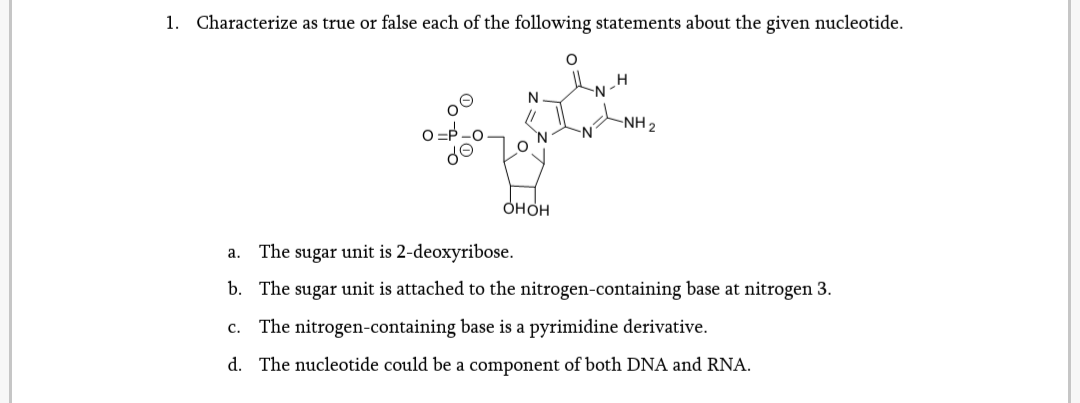 1. Characterize as true or false each of the following statements about the given nucleotide.
N.
O=P.
do
-NH 2
N.
N-
онон
a. The sugar unit is 2-deoxyribose.
b. The sugar unit is attached to the nitrogen-containing base at nitrogen 3.
The nitrogen-containing base is a pyrimidine derivative.
с.
d. The nucleotide could be a component of both DNA and RNA.
