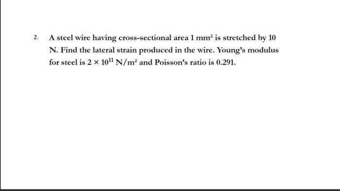 2.
A steel wire having cross-sectional area 1 mm² is stretched by 10
N. Find the lateral strain produced in the wire. Young's modulus
for steel is 2 x 10¹1 N/m² and Poisson's ratio is 0.291.