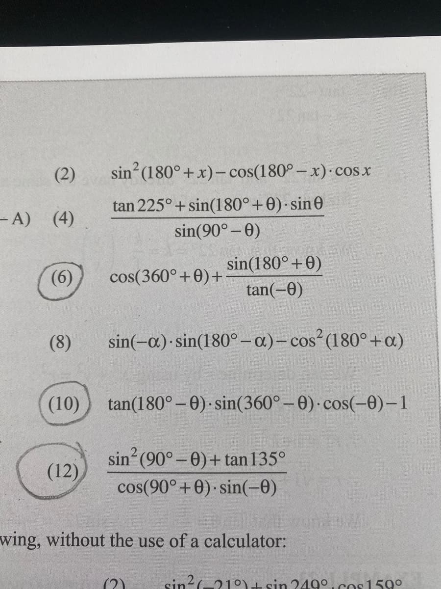 (2)
sin (180°+ x)– cos(180° – x) cos x
tan 225°+ sin(180°+0) sin 0
- A) (4)
sin(90° -0)
sin(180° +0)
(6)
cos(360° +0)+
tan(-0)
(8)
sin(-a) sin(180°-a.)-cos (180°+a)
(10)
tan(180° – 0)· sin(360°-0) cos(-0)-1
sin (90°-0)+tan135°
(12)
cos(90°+0) sin(-0)
wing, without the use of a calculator:
sin?(-21°)+ sin 249°, cos 159°
