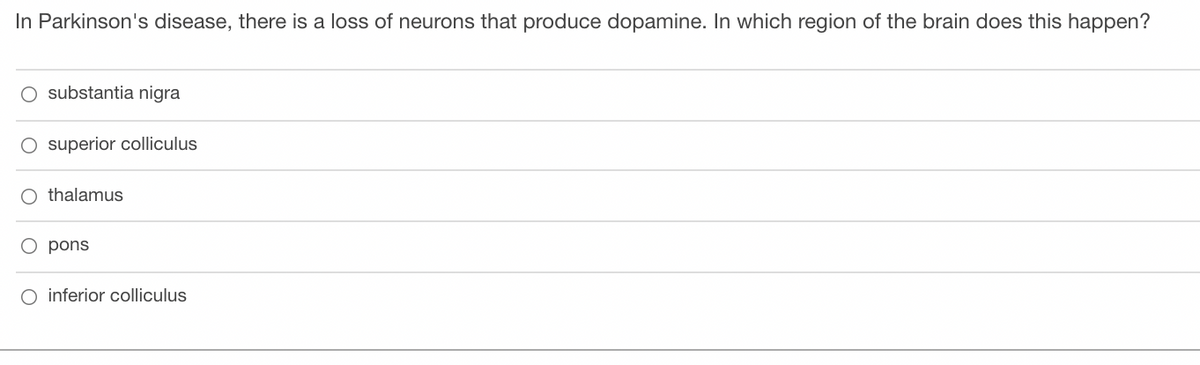 In Parkinson's disease, there is a loss of neurons that produce dopamine. In which region of the brain does this happen?
O substantia nigra
O superior colliculus
O thalamus
O pons
inferior colliculus
