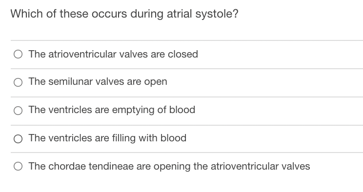 Which of these occurs during atrial systole?
O The atrioventricular valves are closed
O The semilunar valves are open
O The ventricles are emptying of blood
O The ventricles are filling with blood
O The chordae tendineae are opening the atrioventricular valves
