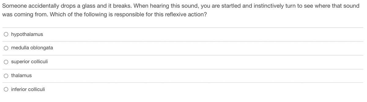 Someone accidentally drops a glass and it breaks. When hearing this sound, you are startled and instinctively turn to see where that sound
was coming from. Which of the following is responsible for this reflexive action?
O hypothalamus
medulla oblongata
superior colliculi
O thalamus
O inferior colliculi

