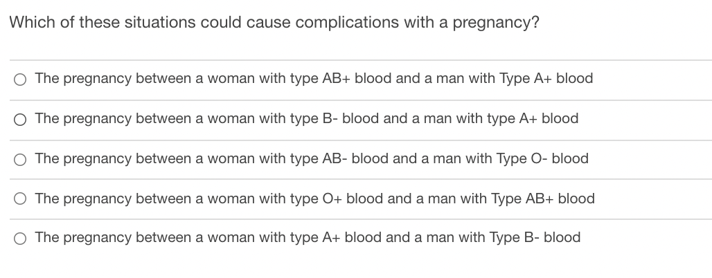 Which of these situations could cause complications with a pregnancy?
O The pregnancy between a woman with type AB+ blood and a man with Type A+ blood
O The pregnancy between a woman with type B- blood and a man with type A+ blood
O The pregnancy between a woman with type AB- blood and a man with Type O- blood
The pregnancy between a woman with type O+ blood and a man with Type AB+ blood
O The pregnancy between a woman with type A+ blood and a man with Type B- blood
