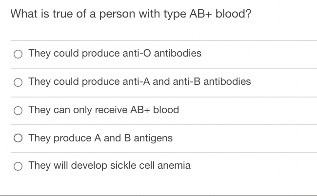 What is true of a person with type AB+ blood?
O They could produce anti-O antibodies
O They could produce anti-A and anti-B antibodies
O They can only receive AB+ blood
O They produce A and B antigens
O They will develop sickle cell anemia
