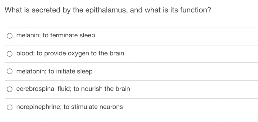 What is secreted by the epithalamus, and what is its function?
O melanin; to terminate sleep
O blood; to provide oxygen to the brain
O melatonin; to initiate sleep
O cerebrospinal fluid; to nourish the brain
O norepinephrine; to stimulate neurons
