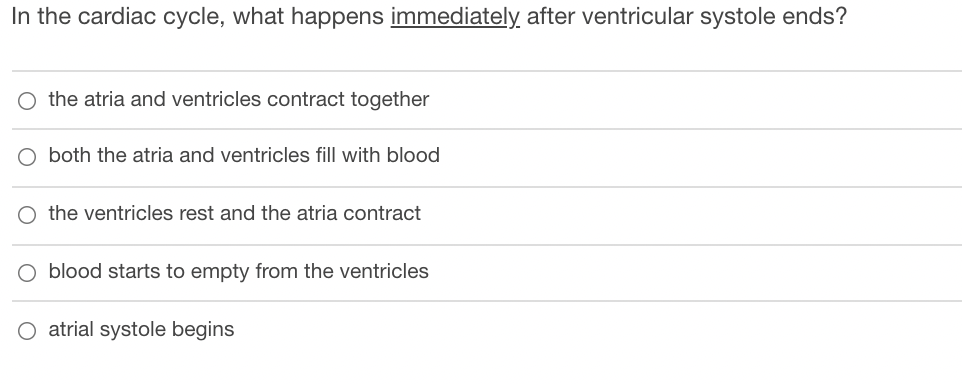 In the cardiac cycle, what happens immediately after ventricular systole ends?
O the atria and ventricles contract together
O both the atria and ventricles fill with blood
O the ventricles rest and the atria contract
O blood starts to empty from the ventricles
O atrial systole begins
