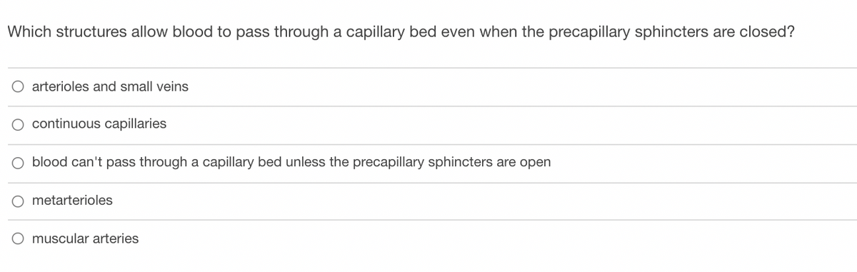 Which structures allow blood to pass through a capillary bed even when the precapillary sphincters are closed?
O arterioles and small veins
continuous capillaries
O blood can't pass through a capillary bed unless the precapillary sphincters are open
O metarterioles
O muscular arteries
