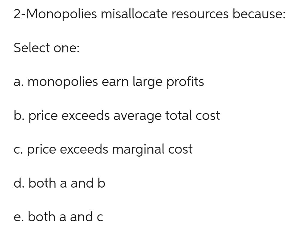 2-Monopolies misallocate resources because:
Select one:
a. monopolies earn large profits
b. price exceeds average total cost
c. price exceeds marginal cost
d. both a and b
e. both a and c