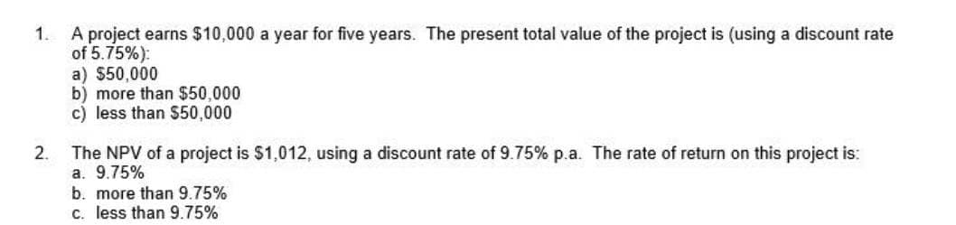 1.
A project earns $10,000 a year for five years. The present total value of the project is (using a discount rate
of 5.75%):
2.
a) $50,000
b) more than $50,000
c) less than $50,000
The NPV of a project is $1,012, using a discount rate of 9.75% p.a. The rate of return on this project is:
a. 9.75%
b. more than 9.75%
c. less than 9.75%