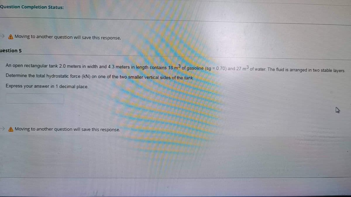 Question Completion Status:
Moving to another question will save this response.
uestion 5
An open rectangular tank 2.0 meters in width and 4.3 meters in length contains 18 m³ of gasoline (sg = 0.70) and 27 m³ of water. The fluid is arranged in two stable layers.
Determine the total hydrostatic force (kN) on one of the two smaller vertical sides of the tank.
Express your answer in 1 decimal place.
→→→ A Moving to another question will save this response.