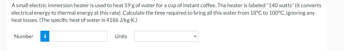 A small electric immersion heater is used to heat 59 g of water for a cup of instant coffee. The heater is labeled "140 watts" (it converts
electrical energy to thermal energy at this rate). Calculate the time required to bring all this water from 18°C to 100°C, ignoring any
heat losses. (The specific heat of water is 4186 J/kg.K.)
Number
i
Units