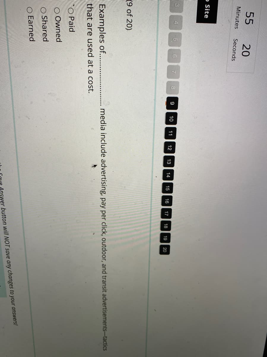 55
Minutes
o Site
3
4
(9 of 20)
20
Seconds
5
6
O Paid
O Owned
O Shared
O Earned
7
8
Examples of...........
that are used at a cost.
9
10 11 12 13 14 15 16
17 18 19 20
media include advertising, pay per click, outdoor, and transit advertisements-tactics
swer button will NOT save any changes to your answers!
