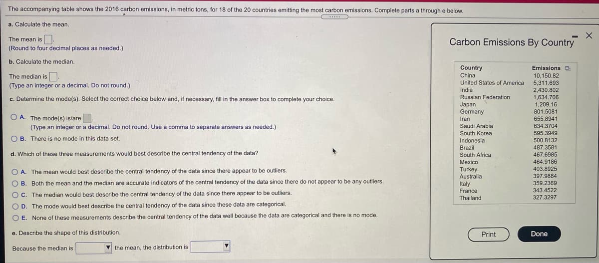 The accompanying table shows the 2016 carbon emissions, in metric tons, for 18 of the 20 countries emitting the most carbon emissions. Complete parts a through e below.
a. Calculate the mean.
The mean is .
Carbon Emissions By Country
(Round to four decimal places as needed.)
b. Calculate the median.
Country
Emissions D
The median is
China
10,150.82
United States of America
5.311.693
(Type an integer or a decimal. Do not round.)
2,430.802
1.634.706
India
c. Determine the mode(s). Select the correct choice below and, if necessary, fill in the answer box to complete your choice
Russian Federation
Japan
Germany
1,209.16
801.5081
O A. The mode(s) is/are
655.8941
Iran
(Type an integer or a decimal. Do not round. Use a comma to separate answers as needed.)
Saudi Arabia
634.3704
South Korea
595.3949
B. There is no mode in this data set.
Indonesia
500.8132
Brazil
487.3581
d. Which of these three measurements would best describe the central tendency of the data?
South Africa
467.6985
Mexico
464.9186
403.8925
O A. The mean would best describe the central tendency of the data since there appear to be outliers.
Turkey
Australia
397.9884
O B. Both the mean and the median are accurate indicators of the central tendency of the data since there do not appear to be any outliers.
359.2369
Italy
France
343.4522
O C. The median would best describe the central tendency of the data since there appear to be outliers.
327.3297
Thailand
O D. The mode would best describe the central tendency of the data since these data are categorical
O E. None of these measurements describe the central tendency of the data well because the data are categorical and there is no mode.
e. Describe the shape of this distribution.
Print
Done
Because the median is
the mean, the distribution is
