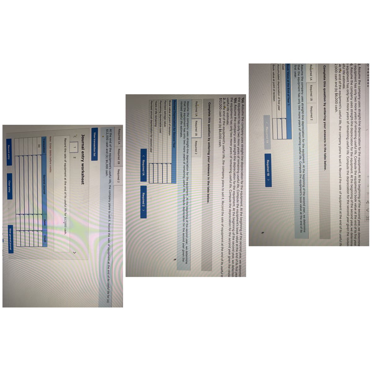 tablegu
). Assume the company uses straight-line depreciation for the equipment. At the beginning of the second year, we determine
equipment has only two more years of remaining useful life. Compute the equipment's book value at the end of its first year
). Assume the company uses straight-line depreciation for the equipment. At the beginning of the second year, we determine
equipment has only two more years of remaining useful life. Compute the depreciation for the second year given the revise
eful life estimate.
At the end of the equipment's useful life, the company plans to sell it. Record the sale of equipment at the end of its useful life
2,000 cash and (b) $6,000 cash.
Complete this question by entering your answers in the tabs below.
Required 1A
Required 18
Required 2
Assume the company uses straight-line depreciation for the equipment. At the beginning of the second year, we determine
that the equipment has only two more years of remaining useful life. Compute the equipment's book value at the end of its
first year.
Book Value at the End of Year 1:
Cost
Accumulated depreciation of first year
Book value at point of revision
Required IA
Required 18 >
1(a). Assume the company uses straight-line depreciation for the equipment. At the beginning of the second year, we determin
the equipment has only two more years of remaining useful life. Compute the equipment's book value at the end of its first yea
1(b). Assume the company uses straight-line depreciation for the equipment. At the beginning of the second year, we determin
the equipment has only two more years of remaining useful life. Compute the depreciation for the second year given the revise
useful life estimate.
2. At the end of the equipment's useful life, the company plans to sell it. Record the sale of equipment at the end of its useful lit
$12,000 cash and (b) $6,000 cash.
Complete this question by entering your answers in the tabs below.
Required 1A
Required 18
Required 2
Assume the company uses straight-line depreciation for the equipment. At the beginning of the second year, we determine
at the equipment has only two more years of remaining useful life. Compute depreciation for the second year given the
revised useful life estimate.
Revised Depreciation for Second Year
Book value at point of revision
Revised salvage value
Remaining depreciable cost
Years of life remaining
Revised annual depreciation for second year
< Required 1A
Required 2 >
Required 1A
Required 1B
Required 2
At the end of the equipment's useful life, the company plans to sell it. Record the sale of equipment at the end of Its useful life for (a)
$12,000 cash and (b) $6,000 cash.
View transaction list
Journal entry worksheet
2
Record the sale of equipment at the end of its useful life for $12000 cash.
Note: Enter debits before credits.
Transaction
General Journal
Debit Credit
(a)
View general journal
Record entry
Clear entry
