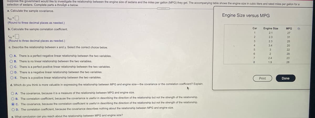 Suppose the government would like to investigate the relationship between the engine size of sedans and the miles per gallon (MPG) they get. The accompanying table shows the engine size in cubic liters and rated miles per gallon for a
selection of sedans. Complete parts a through e below.
.....
a. Calculate the sample covariance.
Engine Size versus MPG
Sxy =U
(Round to three decimal places as needed.)
b. Calculate the sample correlation coefficient.
Car
Engine Size
MPG
1
2.1
27
xy =D
(Round to three decimal places as needed.)
2.3
31
3
2.3
25
4
3.4
20
c. Describe the relationship between x and y. Select the correct choice below.
22
29
O A. There is a perfect negative linear relationship between the two variables.
7
2.4
23
O B. There is no linear relationship between the two variables.
8
1.9
28
OC. There is a perfect positive linear relationship between the two variables.
D. There is a negative linear relationship between the two variables.
O E. There is a positive linear relationship between the two variables.
Print
Done
d. Which do you think is more valuable in expressing the relationship between MPG and engine size-the covariance or the correlation coefficient? Explain.
OA.
The covariance, because it is a measure of the relationship between MPG and engine size.
O B
The correlation coefficient, because the covariance is useful in describing the direction of the relationship but not the strength of the relationship.
O c. The covariance, because the correlation coefficient is useful in describing the direction of the relationship but not the strength of the relationship.
O D. The correlation coefficient, because the covariance describes nothing about the relationship between MPG and engine size.
e. What conclusion can you reach about the relationship between MPG and engine size?
