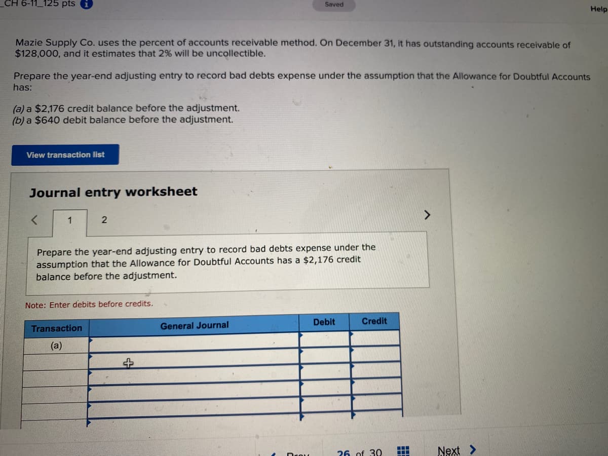 _CH 6-11_125 pts
Saved
Help
Mazie Supply Co. uses the percent of accounts receivable method. On December 31, it has outstanding accounts receivable of
$128,000, and it estimates that 2% will be uncollectible.
Prepare the year-end adjusting entry to record bad debts expense under the assumption that the Allowance for Doubtful Accounts
has:
(a) a $2,176 credit balance before the adjustment.
(b) a $640 debit balance before the adjustment.
View transaction list
Journal entry worksheet
1
Prepare the year-end adjusting entry to record bad debts expense under the
assumption that the Allowance for Doubtful Accounts has a $2,176 credit
balance before the adjustment.
Note: Enter debits before credits.
Debit
Credit
Transaction
General Journal
(a)
26 of 30
Next >
