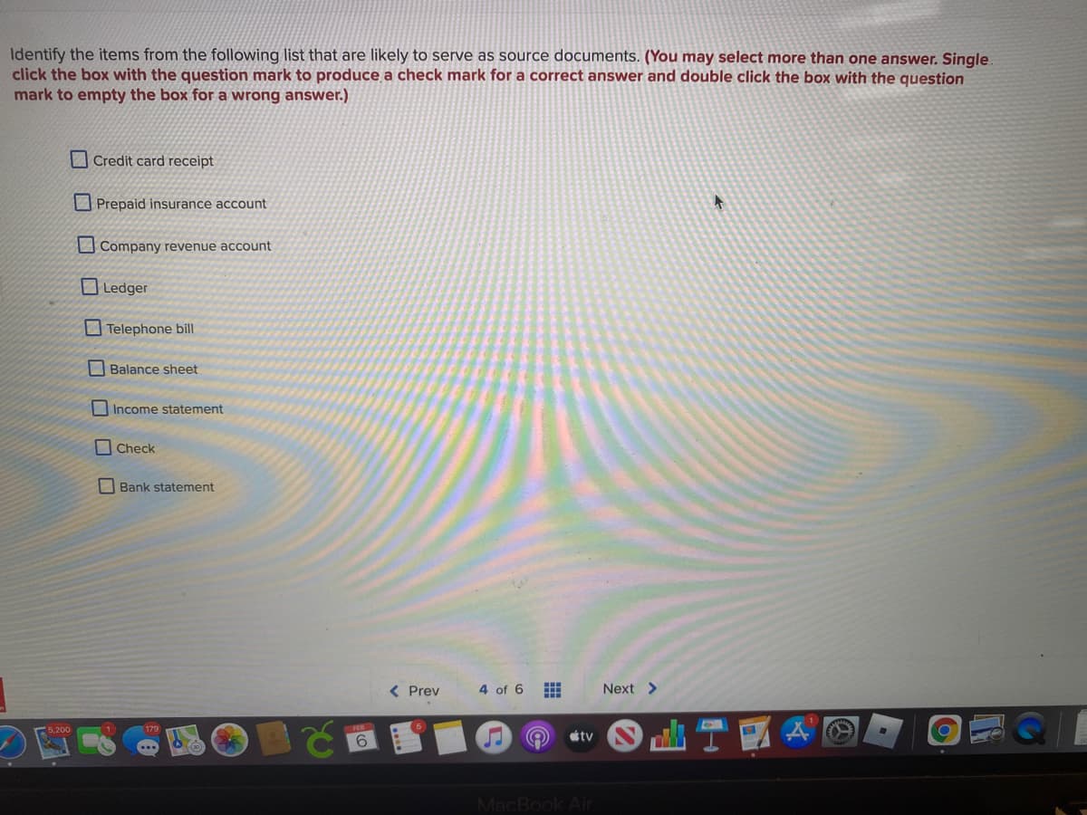 Identify the items from the following list that are likely to serve as source documents. (You may select more than one answer. Single.
click the box with the question mark to produce a check mark for a correct answer and double click the box with the question
mark to empty the box for a wrong answer.)
Credit card receipt
O Prepaid insurance account
Company revenue account
OLedger
Telephone bill
Balance sheet
Income statement
Check
Bank statement
< Prev
4 of 6
Next >
5,200
tv
6.
MacBook Air
