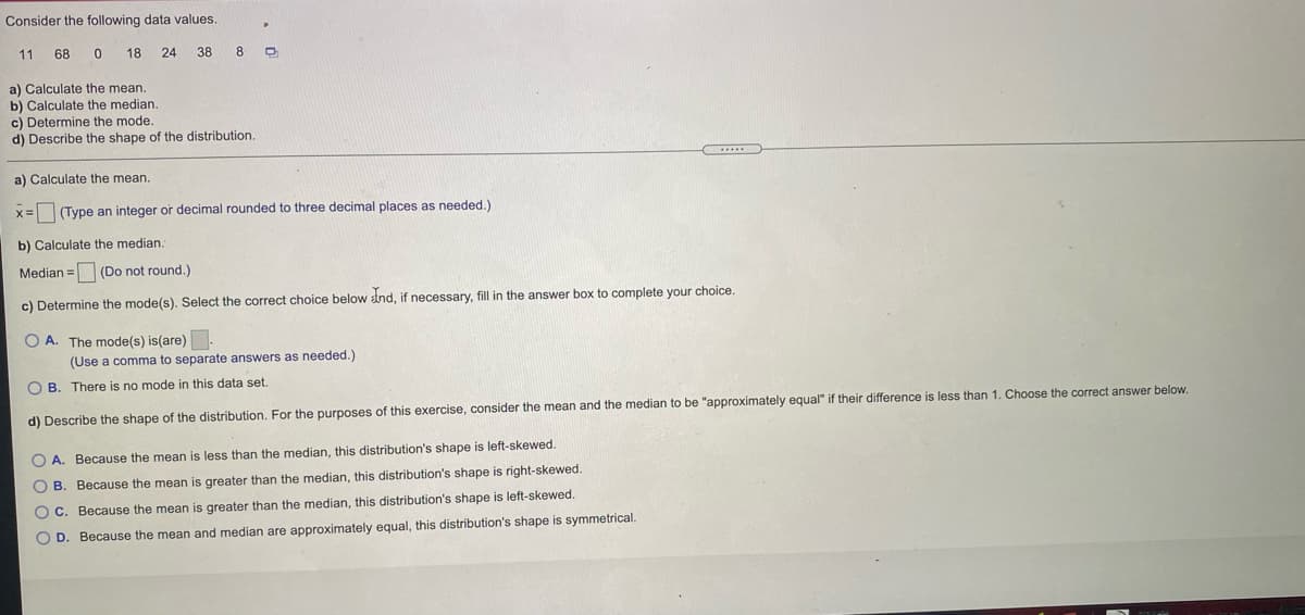 Consider the following data values.
11
68
18
24 38
8
a) Calculate the mean.
b) Calculate the median.
c) Determine the mode.
d) Describe the shape of the distribution.
a) Calculate the mean.
%3D
(Type an integer or decimal rounded to three decimal places as needed.)
b) Calculate the median.
Median = (Do not round.)
c) Determine the mode(s). Select the correct choice below dnd, if necessary, fill in the answer box to complete your choice.
O A. The mode(s) is(are)
(Use a comma to separate answers as needed.)
O B. There is no mode in this data set.
d) Describe the shape of the distribution. For the purposes of this exercise, consider the mean and the median to be "approximately equal" if their difference is less than 1. Choose the correct answer below.
O A. Because the mean is less than the median, this distribution's shape is left-skewed.
O B. Because the mean is greater than the median, this distribution's shape is right-skewed.
O C. Because the mean is greater than the median, this distribution's shape is left-skewed.
O D. Because the mean and median are approximately equal, this distribution's shape is symmetrical.

