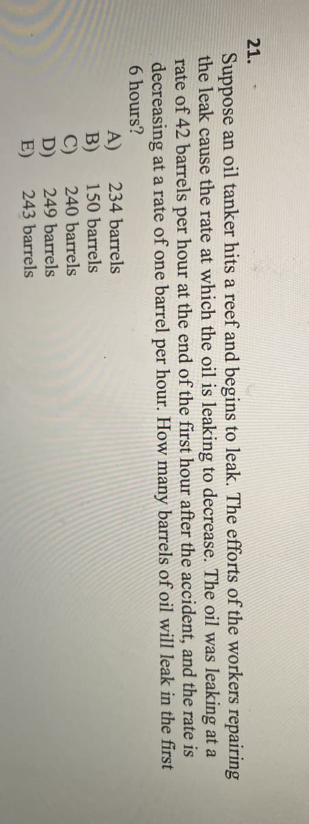 21.
Suppose an oil tanker hits a reef and begins to leak. The efforts of the workers repairing
the leak cause the rate at which the oil is leaking to decrease. The oil was leaking at a
rate of 42 barrels per hour at the end of the first hour after the accident, and the rate is
decreasing at a rate of one barrel per hour. How many barrels of oil will leak in the first
6 hours?
234 barrels
A)
B)
C)
D)
E)
150 barrels
240 barrels
249 barrels
243 barrels
