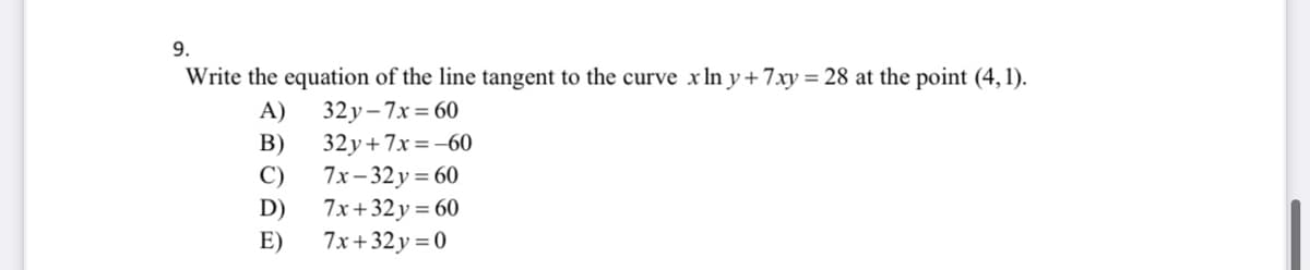 9.
Write the equation of the line tangent to the curve x In y+ 7xy = 28 at the point (4, 1).
A)
32 y - 7x = 60
B)
32y+7x=-60
C)
7x - 32у %3D 60
D)
7x+32 y = 60
E)
7x+32 y = 0
