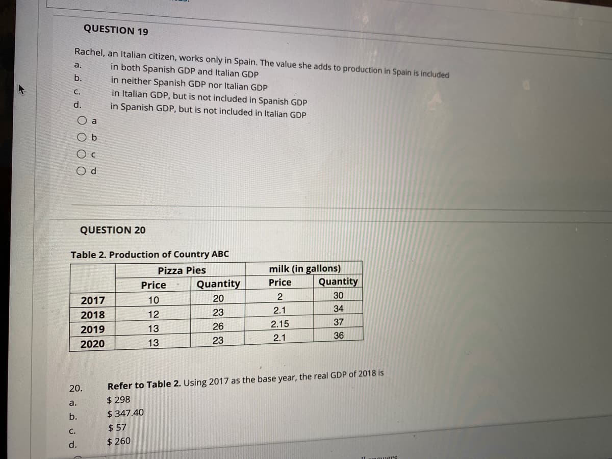 QUESTION 19
Rachel, an Italian citizen, works only in Spain. The value she adds to production in Spain is included
in both Spanish GDP and Italian GDP
in neither Spanish GDP nor Italian GDP
in Italian GDP, but is not included in Spanish GDP
in Spanish GDP, but is not included in Italian GDP
a.
b.
с.
d.
O a
O b
O c
QUESTION 20
Table 2. Production of Country ABC
milk (in gallons)
Quantity
Pizza Pies
Price
Quantity
Price
2017
10
20
2
30
23
2.1
34
2018
12
26
2.15
37
2019
13
2.1
36
2020
13
23
Refer to Table 2. Using 2017 as the base year, the real GDP of 2018 is
$ 298
$ 347.40
20.
a.
b.
$ 57
С.
d.
$ 260
