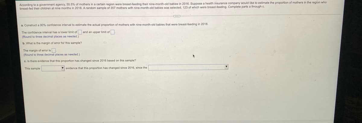 According to a government agency, 55.5% of mothers in a certain region were breast-feeding their nine-month-old babies in 2016. Suppose a health insurance company would like to estimate the proportion of mothers in the region who
breast-fed their children at nine months in 2018. A random sample of 207 mothers with nine-month-old babies was selected, 123 of which were breast-feeding. Complete parts a through c.
a. Construct a 90% confidence interval to estimate the actual proportion of mothers with nine-month-old babies that were breast-feeding in 2018.
The confidence interval has a lower limit of and an upper limit of
(Round to three decimal places as needed.)
b. What is the margin of error for this sample?
The margin of error is.
(Round to three decimal places as needed.)
c. Is there evidence that this proportion has changed since 2016 based on this sample?
This sample
V evidence that this proportion has changed since 2016, since the
