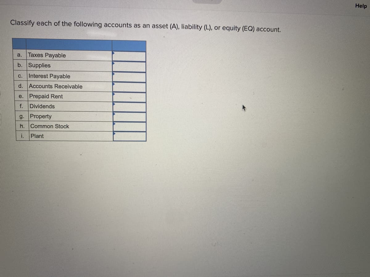 Help
Classify each of the following accounts as an asset (A), liability (L), or equity (EQ) account.
a.
Taxes Payable
b. Supplies
C.
Interest Payable
d.
Accounts Receivable
e. Prepaid Rent
f. Dividends
g.
Property
h. Common Stock
i.
Plant
