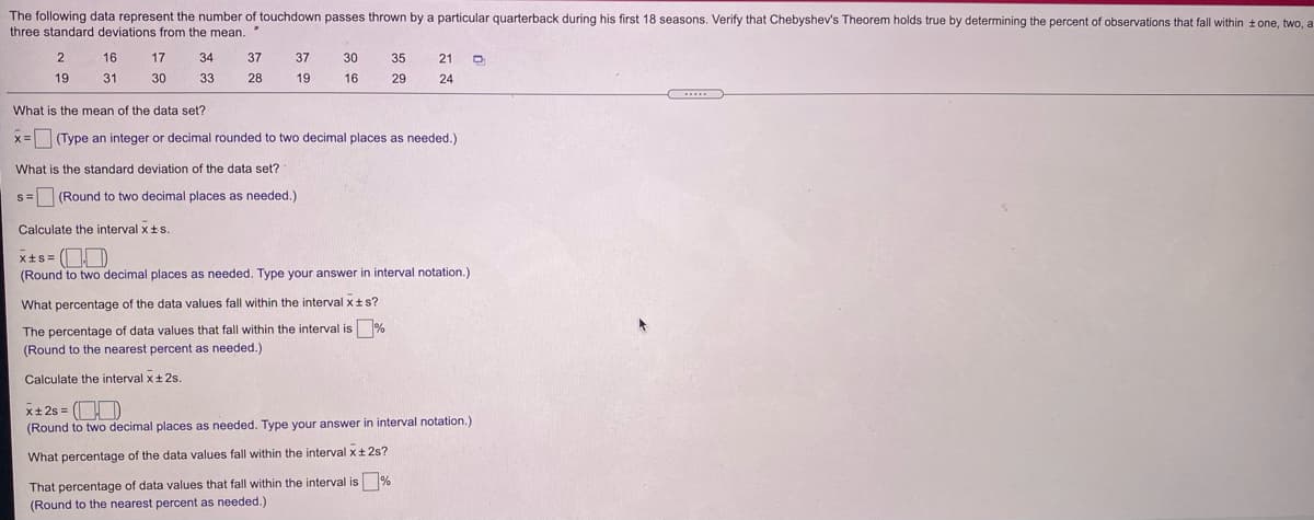 The following data represent the number of touchdown passes thrown by a particular quarterback during his first 18 seasons. Verify that Chebyshev's Theorem holds true by determining the percent of observations that fall within tone, two, a
three standard deviations from the mean. "
16
17
34
37
37
30
35
21
19
31
30
33
28
19
16
29
24
What is the mean of the data set?
x=(Type an integer or decimal rounded to two decimal places as needed.)
What is the standard deviation of the data set?
s= (Round to two decimal places as needed.)
Calculate the interval xts.
x+s = OD
(Round to two decimal places as needed. Type your answer in interval notation.)
What percentage of the data values fall within the interval xts?
The percentage of data values that fall within the interval is %
(Round to the nearest percent as needed.)
Calculate the interval x+ 2s.
x+2s = (D
(Round to two decimal places as needed. Type your answer
interval notation.)
What percentage of the data values fall within the interval x+2s?
That percentage of data values that fall within the interval is %
(Round to the nearest percent as needed.)
