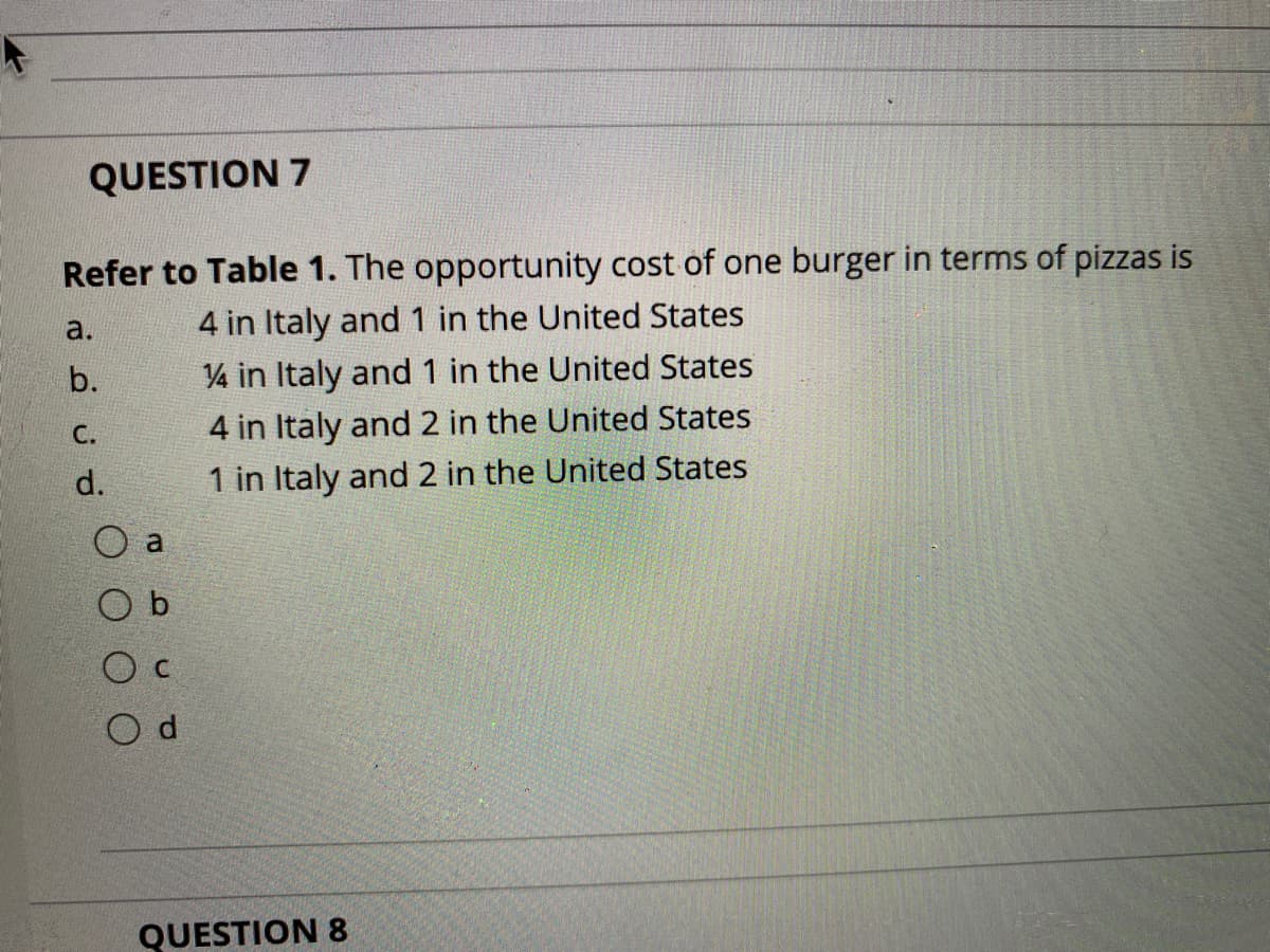 QUESTION 7
Refer to Table 1. The opportunity cost of one burger in terms of pizzas is
4 in Italy and1 in the United States
V4 in Italy and 1 in the United States
a.
b.
С.
4 in Italy and 2 in the United States
d.
1 in Italy and 2 in the United States
al
O c
O d
QUESTION 8
lo
