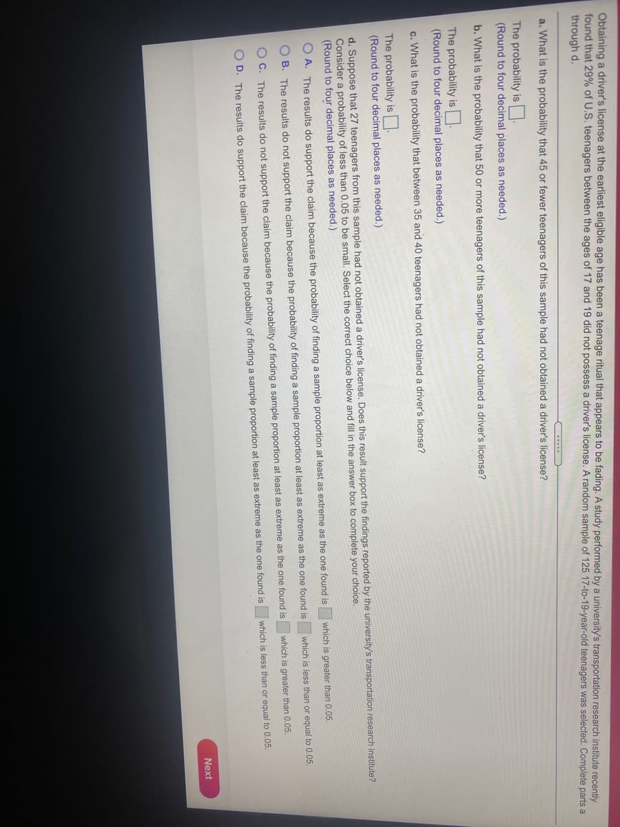 Obtaining a driver's license at the earliest eligible age has been a teenage ritual that appears to be fading. A study performed by a university's transportation research institute recently
found that 29% of U.S. teenagers between the ages of 17 and 19 did not possess a driver's license. A random sample of 125 17-to-19-year-old teenagers was selected. Complete parts a
through d.
a. What is the probability that 45 or fewer teenagers of this sample had not obtained a driver's license?
The probability is.
(Round to four decimal places as needed.)
b. What is the probability that 50 or more teenagers of this sample had not obtained a driver's license?
The probability is.
(Round to four decimal places as needed.)
c. What is the probability that between 35 and 40 teenagers had not obtained a driver's license?
The probability is.
(Round to four decimal places as needed.)
d. Suppose that 27 teenagers from this sample had not obtained a driver's license. Does this result support the findings reported by the university's transportation research institute?
Consider a probability of less than 0.05 to be small. Select the correct choice below and fill in the answer box to complete your choice.
(Round to four decimal places as needed.)
which is greater than 0.05.
O A. The results do support the claim because the probability of finding a sample proportion at least as extreme as the one found is
which is less than or equal to 0.05.
B. The results do not support the claim because the probability of finding a sample proportion at least as extreme as the one found is
which is greater than 0.05.
O C. The results do not support the claim because the probability of finding a sample proportion at least as extreme as the one found is
which is less than or equal to 0.05.
O D. The results do support the claim because the probability of finding a sample proportion at least as extreme as the one found is
Next
