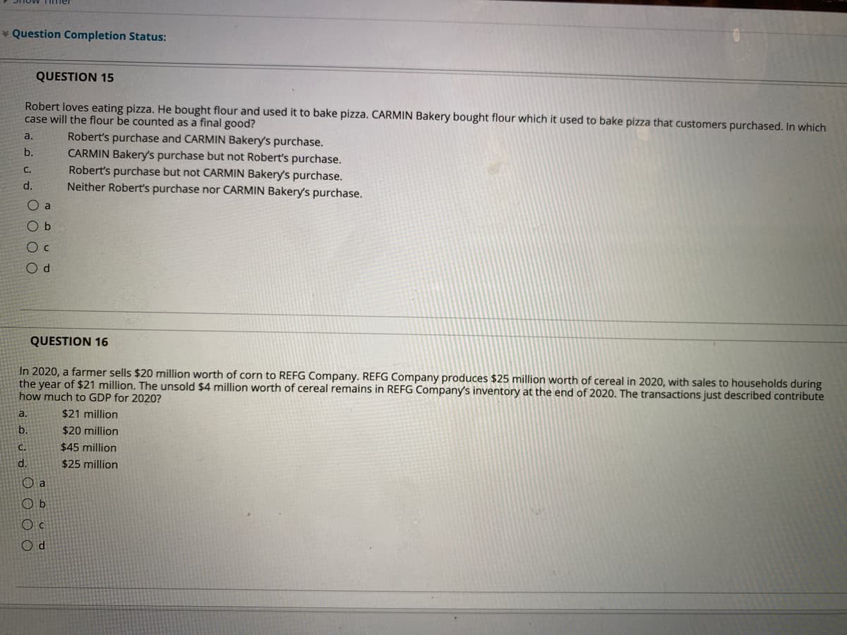 * Question Completion Status:
QUESTION 15
Robert loves eating pizza. He bought flour and used it to bake pizza. CARMIN Bakery bought flour which it used to bake pizza that customers purchased. In which
case will the flour be counted as a final good?
Robert's purchase and CARMIN Bakery's purchase.
CARMIN Bakery's purchase but not Robert's purchase.
Robert's purchase but not CARMIN Bakery's purchase.
Neither Robertť's purchase nor CARMIN Bakery's purchase.
a.
C.
d.
O a
O b
O c
O d
QUESTION 16
In 2020, a farmer sells $20 million worth of corn to REFG Company. REFG Company produces $25 million worth of cereal in 2020, with sales to households during
the year of $21 million. The unsold $4 million worth of cereal remains in REFG Company's inventory at the end of 2020. The transactions just described contribute
how much to GDP for 2020?
a.
$21 million
b.
$20 million
C.
$45 million
d.
$25 million
O a
O b
