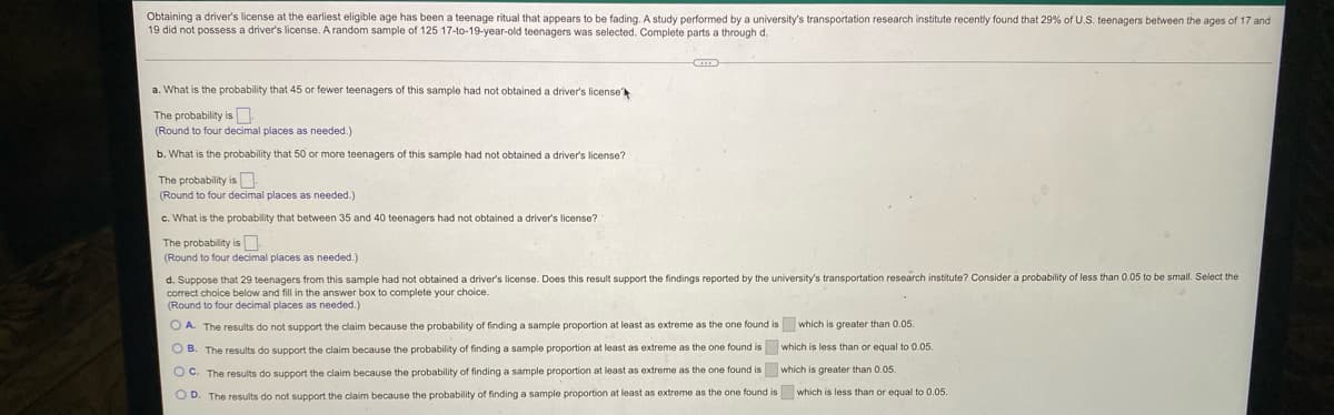 Obtaining a driver's license at the earliest eligible age has been a teenage ritual that appears to be fading. A study performed by a university's transportation research institute recently found that 29% of U.S. teenagers between the ages of 17 and
19 did not possess a driver's license. A random sample of 125 17-to-19-year-old teenagers was selected. Complete parts a through d.
a. What is the probability that 45 or fewer teenagers of this sample had not obtained a driver's license
The probability is N
(Round to four decimal places as needed.)
b. What is the probability that 50 or more teenagers of this sample had not obtained a driver's license?
The probability is N.
(Round to four decimal places as needed.)
c. What is the probability that between 35 and 40 teenagers had not obtained a driver's license?
The probability is
(Round to four decimal places as needed.)
d. Suppose that 29 teenagers from this sample had not obtained a driver's license. Does this result support the findings reported by the university's transportation research institute? Consider a probability of less than 0.05 to be small. Select the
correct choice below and fill in the answer box to complete your choice.
(Round to four decimal places as needed.)
O A. The results do not support the claim because the probability of finding a sample proportion at least as extreme as the one found is which is greater than 0.05.
O B. The results do support the claim because the probablity of finding a sample proportion at least as extreme as the one found is which is less than or equal to 0.05.
O C. The results do support the claim because the probability of finding a sample proportion at least as extreme as the one found is which is greater than 0.05.
O D. The results do not support the claim because the probability of finding a sample proportion at least as extreme as the one found is which is less than or equal to 0.05.
