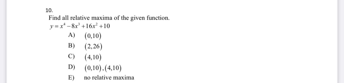 10.
Find all relative maxima of the given function.
y = x* – 8x +16x² +10
A) (0,10)
(2,26)
(4,10)
В)
C)
D)
(0,10).(4,10)
E)
no relative maxima
