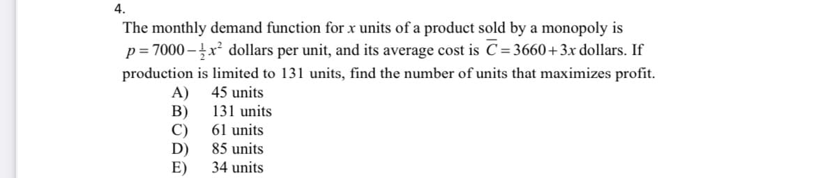 4.
The monthly demand function for x units of a product sold by a monopoly is
p= 7000 – x² dollars per unit, and its average cost is C= 3660+3x dollars. If
production is limited to 131 units, find the number of units that maximizes profit.
A)
В)
C)
D)
E)
45 units
131 units
61 units
85 units
34 units
