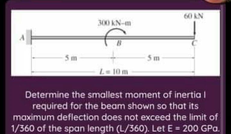 60 kN
300 KN-m
5 m
5m
L= 10 m
Determine the smallest moment of inertia |
required for the beam shown so that its
maximum deflection does not exceed the limit of
1/360 of the span length (L/360). Let E = 200 GPa.
