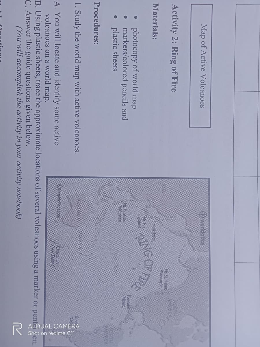 ADUAL CAMERA
Shot on realme C1
worldatlas
Map of Active Volcanoes
NORTH
AMERICA
Activity 2: Ring of Fire
Mt Sc Helens
(Weshington)
ASA
OF FIRE
Sendai (Jopen)
Materials:
Mc Fu
(epar)
photocopy of world map
markers/colored pencils and
• plastic sheets
Paricutim
(Mexico)
Mt Pinatubo
(Phippines)
SOUTH
AMERICA
Procedures:
4USTRALIA
OCEANIA
1. Study the world map with active volcanoes.
OcrphicMapa com
Christchurch
(New Zeoland)
A. You will locate and identify some active
volcanoes on a world map.
B. Using plastic sheets, trace the approximate locations of several volcanoes using a marker or pent
C. Answer the guide questions given below.
en.
(You will accomplish the activity in your activity notebook)
