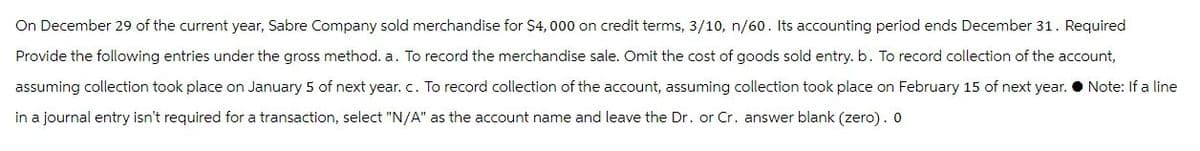 On December 29 of the current year, Sabre Company sold merchandise for $4, 000 on credit terms, 3/10, n/60. Its accounting period ends December 31. Required
Provide the following entries under the gross method. a. To record the merchandise sale. Omit the cost of goods sold entry. b. To record collection of the account,
assuming collection took place on January 5 of next year. c. To record collection of the account, assuming collection took place on February 15 of next year. Note: If a line
in a journal entry isn't required for a transaction, select "N/A" as the account name and leave the Dr. or Cr. answer blank (zero). 0