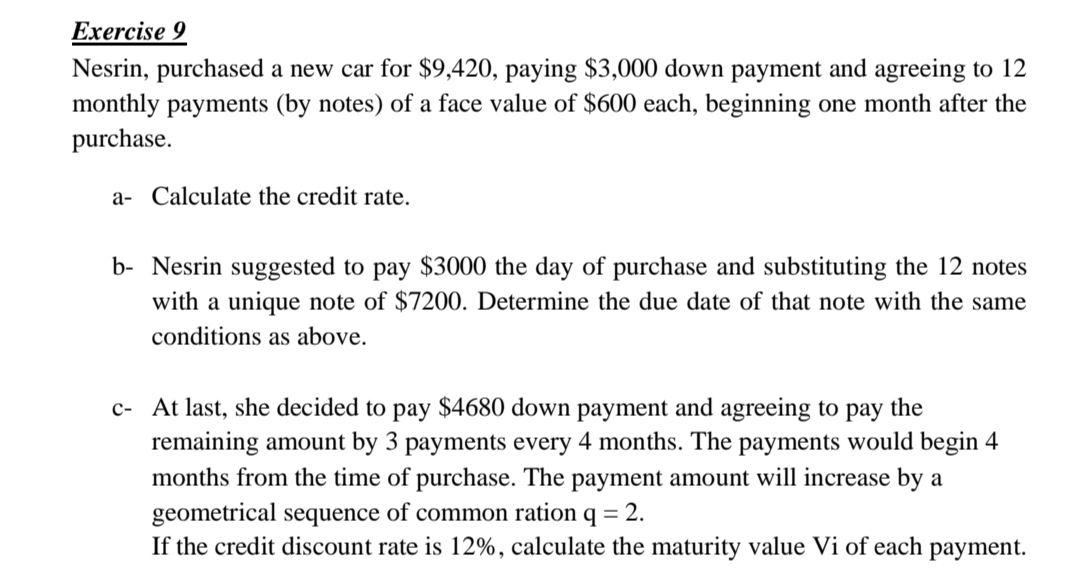 Exercise 9
Nesrin, purchased a new car for $9,420, paying $3,000 down payment and agreeing to 12
monthly payments (by notes) of a face value of $600 each, beginning one month after the
purchase.
a- Calculate the credit rate.
b- Nesrin suggested to pay $3000 the day of purchase and substituting the 12 notes
with a unique note of $7200. Determine the due date of that note with the same
conditions as above.
c- At last, she decided to pay $4680 down payment and agreeing to pay the
remaining amount by 3 payments every 4 months. The payments would begin 4
months from the time of purchase. The payment amount will increase by a
geometrical sequence of common ration q = 2.
If the credit discount rate is 12%, calculate the maturity value Vi of each
payment.
