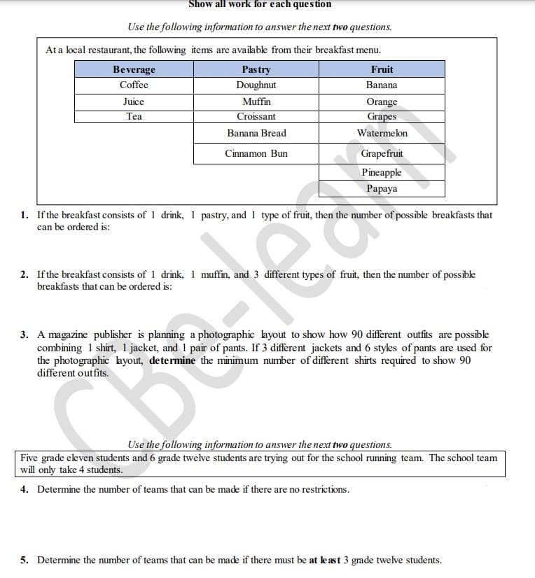 Show all work for each question
Use the following information to answer the next two questions.
At a local restaurant, the following items are available from their breakfast menu.
Pastry
Beverage
Coffee
Doughnut
Juice
Fruit
Banana
Orange
Grapes
Muffin
Tea
Croissant
Banana Bread
Watermelon
Cinnamon Bun
Grapefruit
Pineapple
Papaya
1. If the breakfast consists of 1 drink, 1 pastry, and 1 type of fruit, then the number of possible breakfasts that
can be ordered is:
S
2. If the breakfast consists of 1 drink, 1 muffin, and 3 different types of fruit, then the number of possible
breakfasts that can be ordered is:
3. A magazine publisher is planning a photographic layout to show how 90 different outfits are possible
combining 1 shirt, 1 jacket, and 1 pair of pants. If 3 different jackets and 6 styles of pants are used for
the photographic layout, determine the minimum number of different shirts required to show 90
different outfits.
CO
Use the following information to answer the next two questions.
Five grade eleven students and 6 grade twelve students are trying out for the school running team. The school team
will only take 4 students.
4. Determine the number of teams that can be made if there are no restrictions.
5. Determine the number of teams that can be made if there must be at least 3 grade twelve students.
//