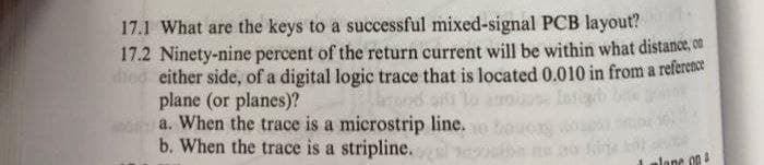 17.1 What are the keys to a successful mixed-signal PCB layout?
17.2 Ninety-nine percent of the return current will be within what distance, on
diod either side, of a digital logic trace that is located 0.010 in from a reference
plane (or planes)?
a. When the trace is a microstrip line.
b. When the trace is a stripline.
ai lo
lane 00
